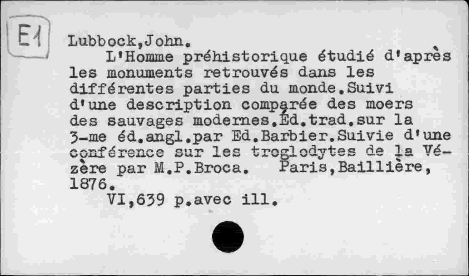 ﻿Lubbock, John.	4
L'Homme préhistorique étudié d'apres les monuments retrouvés dans les différentes parties du monde.Suivi d'une description comparée des moers des sauvages modernes,Ed.trad.sur la 5-me éd.angl.par Ed.Barbier.Suivie d'une л	л СТП-Г* 1 a a 4--г»/чггТ />Н*хт+*С*а Hp 1 a
V\JU<L G A t/AAW KZ14.JL. AVW V JL. w £)-*- W—«y V -r	”
zère par M.P.Broca. Paris,Baillière, 1876.
VI,639 p.avec ill.